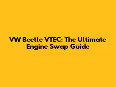VW Beetle VTEC: The Ultimate Engine Swap Guide