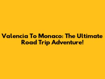 Valencia To Monaco: The Ultimate Road Trip Adventure!