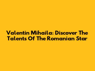Valentin Mihaila: Discover The Talents Of The Romanian Star