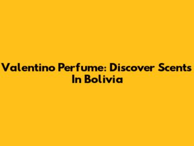 Valentino Perfume: Discover Scents In Bolivia