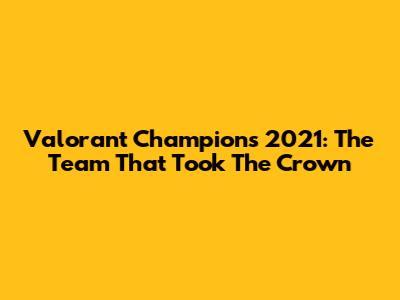 Valorant Champions 2021: The Team That Took The Crown
