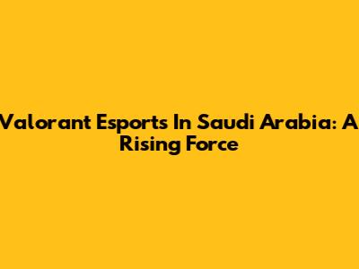 Valorant Esports In Saudi Arabia: A Rising Force