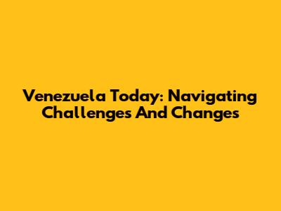 Venezuela Today: Navigating Challenges And Changes