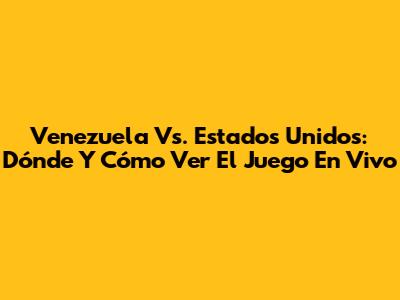 Venezuela Vs. Estados Unidos: Dónde Y Cómo Ver El Juego En Vivo