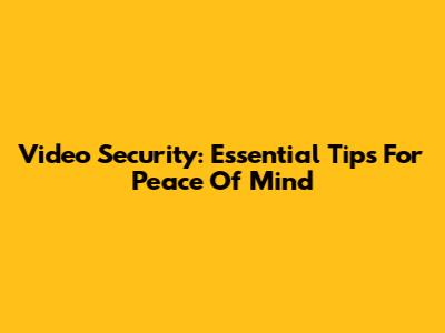 Video Security: Essential Tips For Peace Of Mind