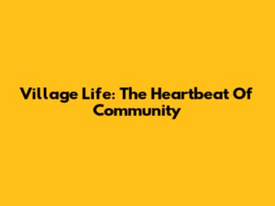 Village Life: The Heartbeat Of Community