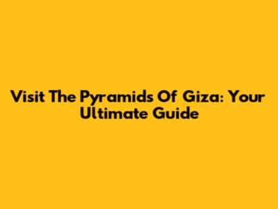 Visit The Pyramids Of Giza: Your Ultimate Guide