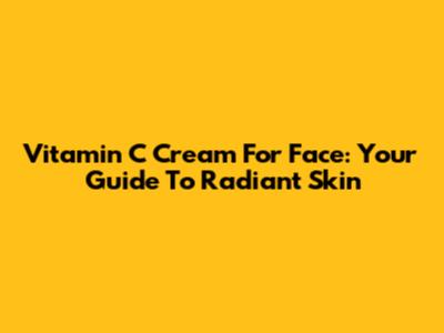 Vitamin C Cream For Face: Your Guide To Radiant Skin