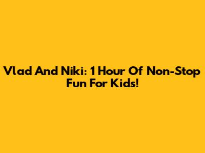 Vlad And Niki: 1 Hour Of Non-Stop Fun For Kids!