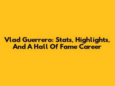 Vlad Guerrero: Stats, Highlights, And A Hall Of Fame Career