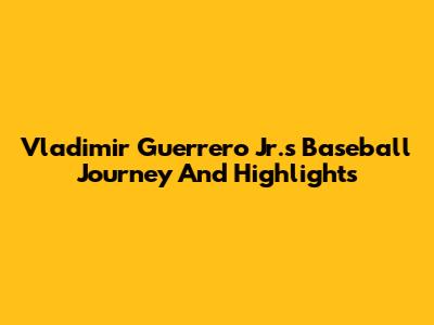 Vladimir Guerrero Jr.'s Baseball Journey And Highlights