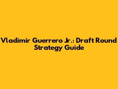 Vladimir Guerrero Jr.: Draft Round Strategy Guide