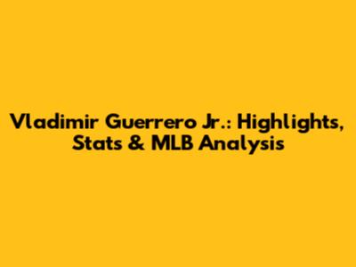 Vladimir Guerrero Jr.: Highlights, Stats & MLB Analysis