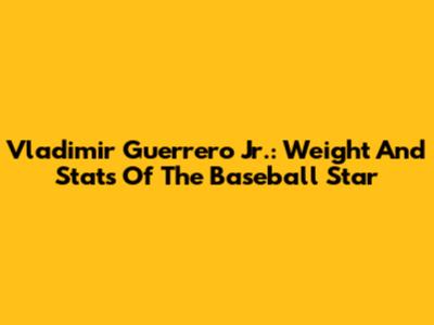 Vladimir Guerrero Jr.: Weight And Stats Of The Baseball Star