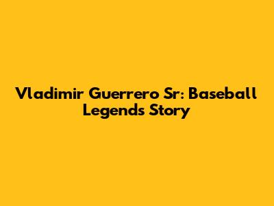 Vladimir Guerrero Sr: Baseball Legend's Story