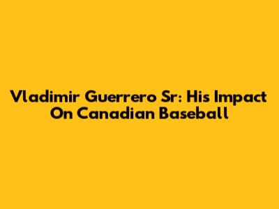 Vladimir Guerrero Sr: His Impact On Canadian Baseball