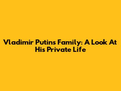 Vladimir Putin's Family: A Look At His Private Life