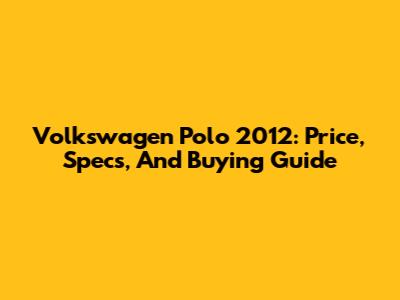 Volkswagen Polo 2012: Price, Specs, And Buying Guide