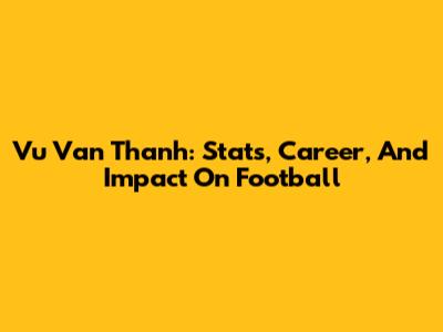 Vu Van Thanh: Stats, Career, And Impact On Football