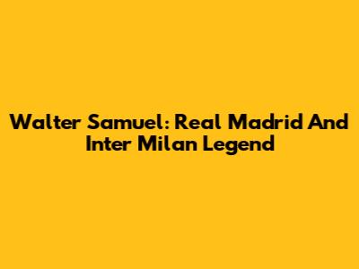 Walter Samuel: Real Madrid And Inter Milan Legend