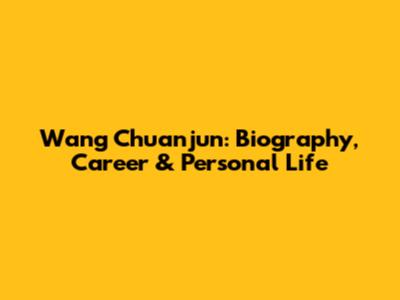 Wang Chuanjun: Biography, Career & Personal Life
