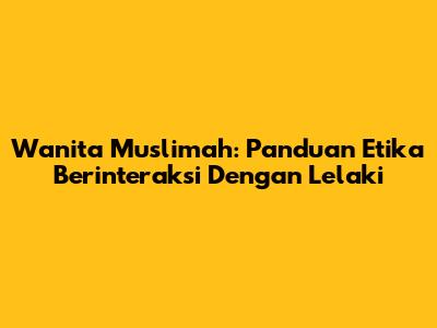 Wanita Muslimah: Panduan Etika Berinteraksi Dengan Lelaki