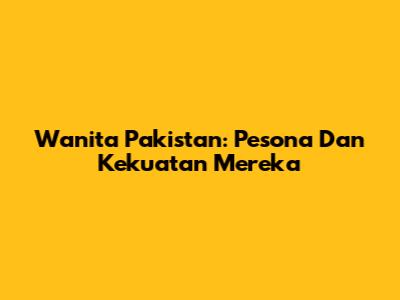 Wanita Pakistan: Pesona Dan Kekuatan Mereka