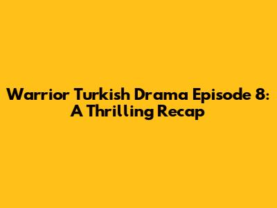 Warrior Turkish Drama Episode 8: A Thrilling Recap