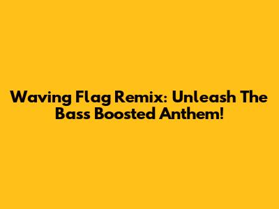 Waving Flag Remix: Unleash The Bass Boosted Anthem!
