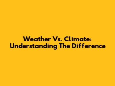 Weather Vs. Climate: Understanding The Difference
