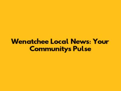 Wenatchee Local News: Your Community's Pulse