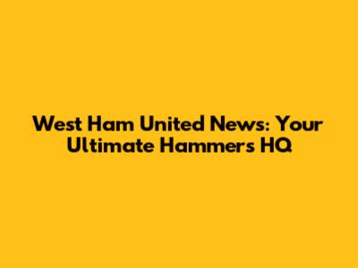West Ham United News: Your Ultimate Hammers HQ