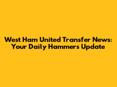 West Ham United Transfer News: Your Daily Hammers Update