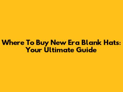 Where To Buy New Era Blank Hats: Your Ultimate Guide