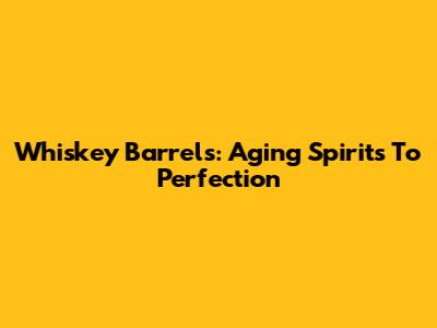 Whiskey Barrels: Aging Spirits To Perfection