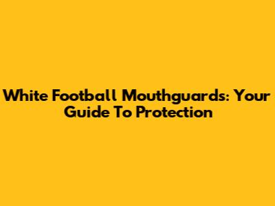 White Football Mouthguards: Your Guide To Protection