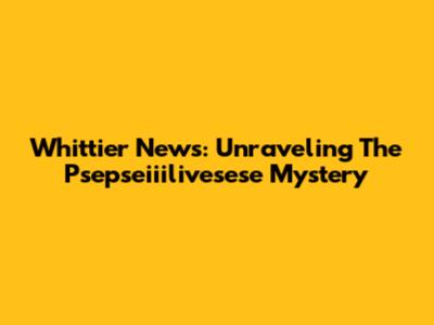 Whittier News: Unraveling The Psepseiiilivesese Mystery