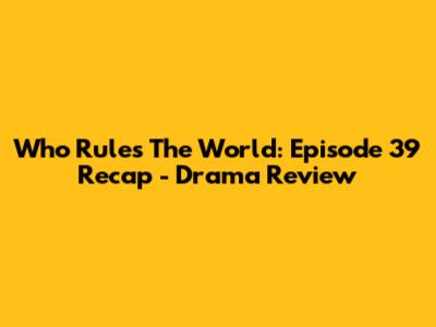 Who Rules The World: Episode 39 Recap - Drama Review