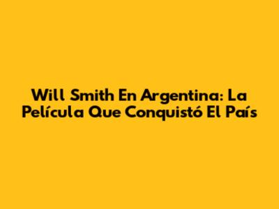 Will Smith En Argentina: La Película Que Conquistó El País