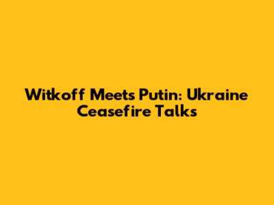Witkoff Meets Putin: Ukraine Ceasefire Talks