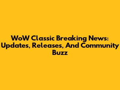 WoW Classic Breaking News: Updates, Releases, And Community Buzz