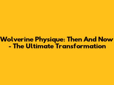 Wolverine Physique: Then And Now - The Ultimate Transformation