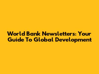 World Bank Newsletters: Your Guide To Global Development