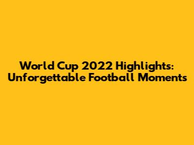 World Cup 2022 Highlights: Unforgettable Football Moments