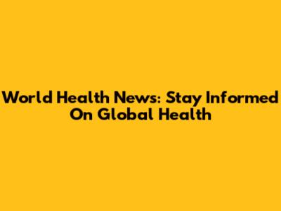 World Health News: Stay Informed On Global Health