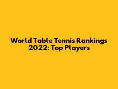 World Table Tennis Rankings 2022: Top Players