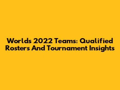 Worlds 2022 Teams: Qualified Rosters And Tournament Insights