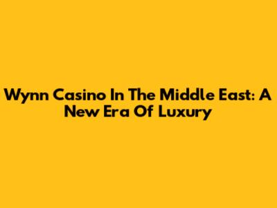 Wynn Casino In The Middle East: A New Era Of Luxury