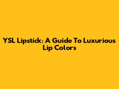 YSL Lipstick: A Guide To Luxurious Lip Colors