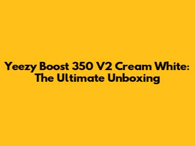 Yeezy Boost 350 V2 Cream White: The Ultimate Unboxing